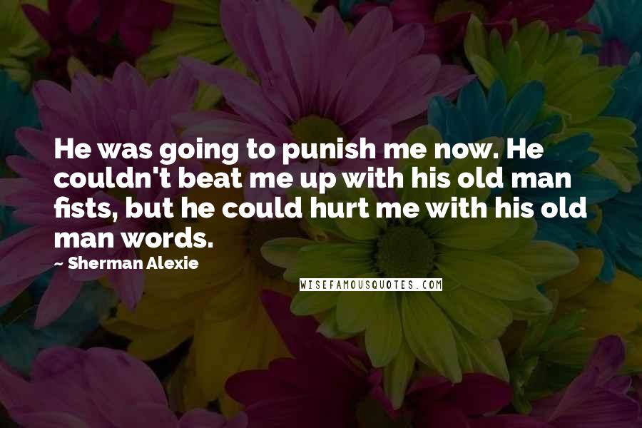 Sherman Alexie Quotes: He was going to punish me now. He couldn't beat me up with his old man fists, but he could hurt me with his old man words.