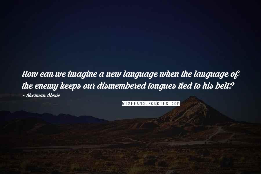 Sherman Alexie Quotes: How can we imagine a new language when the language of the enemy keeps our dismembered tongues tied to his belt?