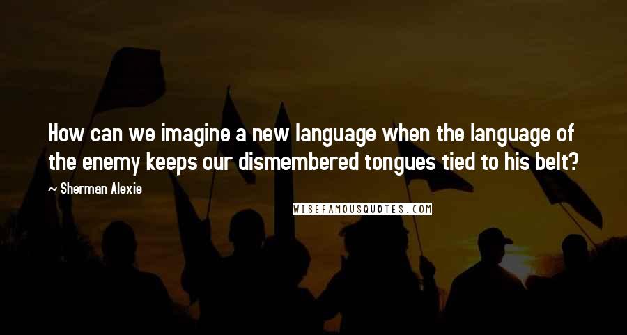 Sherman Alexie Quotes: How can we imagine a new language when the language of the enemy keeps our dismembered tongues tied to his belt?