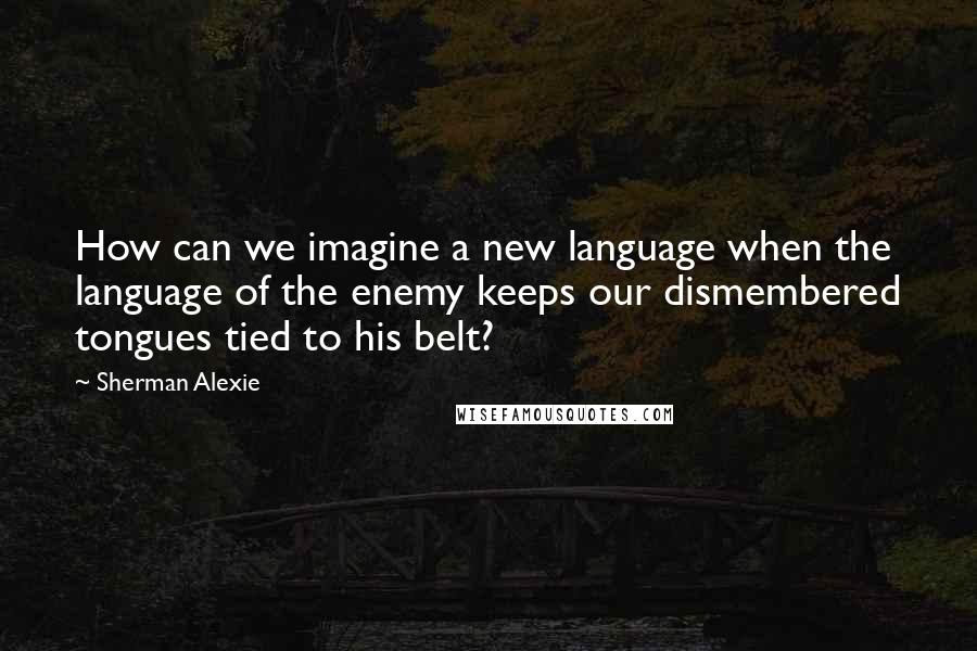 Sherman Alexie Quotes: How can we imagine a new language when the language of the enemy keeps our dismembered tongues tied to his belt?