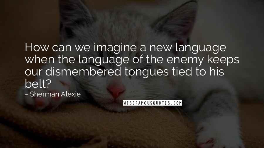 Sherman Alexie Quotes: How can we imagine a new language when the language of the enemy keeps our dismembered tongues tied to his belt?