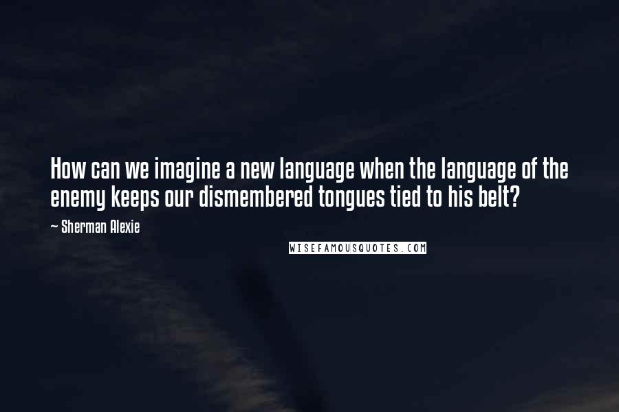 Sherman Alexie Quotes: How can we imagine a new language when the language of the enemy keeps our dismembered tongues tied to his belt?