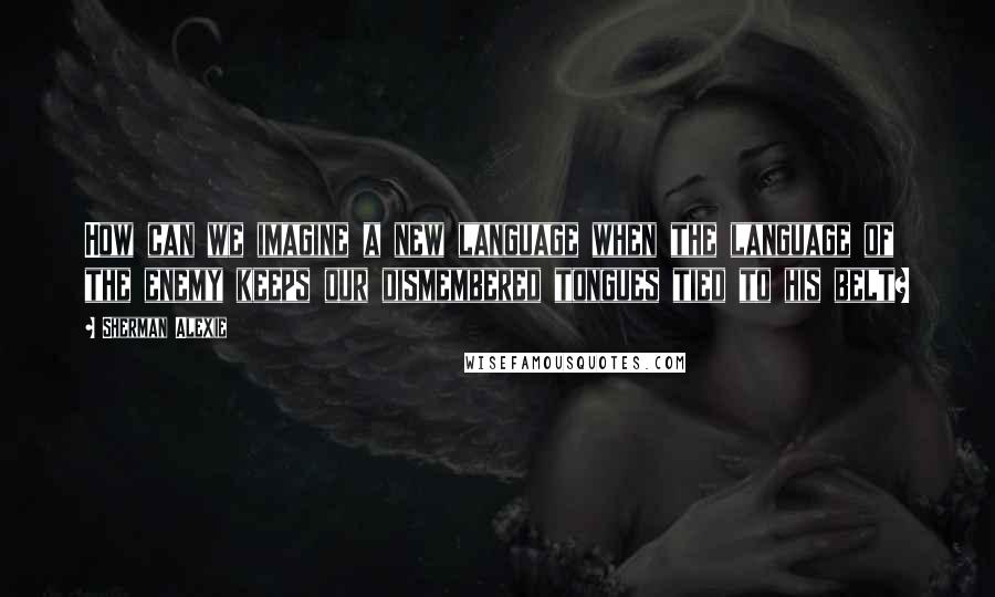 Sherman Alexie Quotes: How can we imagine a new language when the language of the enemy keeps our dismembered tongues tied to his belt?