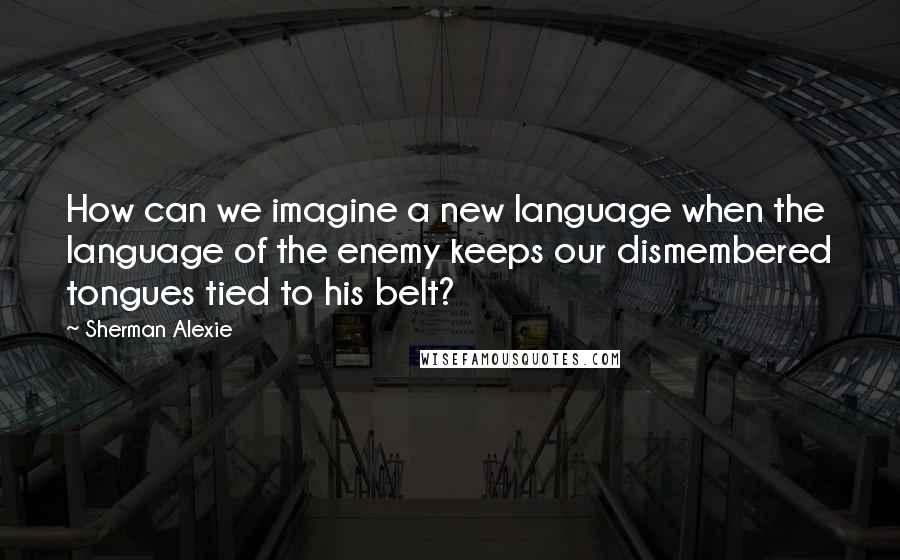 Sherman Alexie Quotes: How can we imagine a new language when the language of the enemy keeps our dismembered tongues tied to his belt?