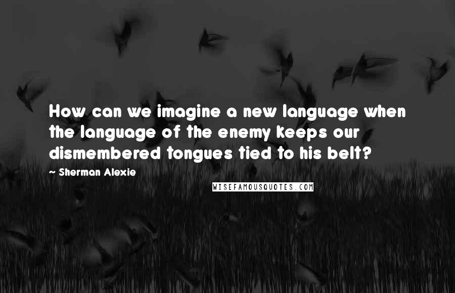 Sherman Alexie Quotes: How can we imagine a new language when the language of the enemy keeps our dismembered tongues tied to his belt?