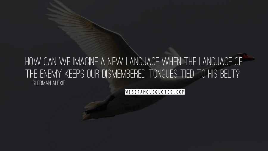 Sherman Alexie Quotes: How can we imagine a new language when the language of the enemy keeps our dismembered tongues tied to his belt?