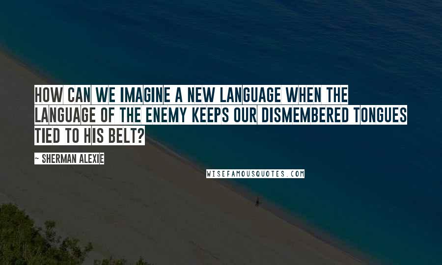 Sherman Alexie Quotes: How can we imagine a new language when the language of the enemy keeps our dismembered tongues tied to his belt?