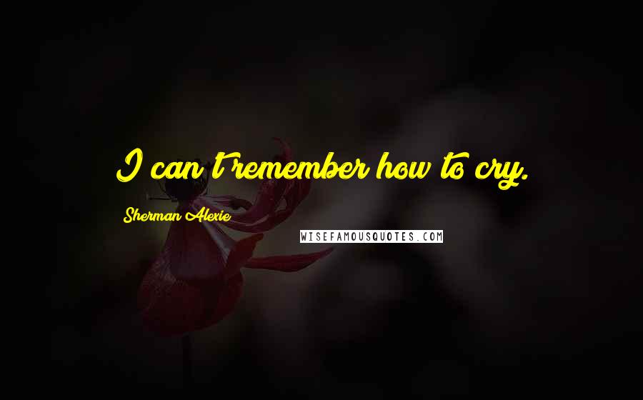 Sherman Alexie Quotes: I can't remember how to cry.