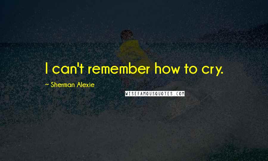 Sherman Alexie Quotes: I can't remember how to cry.