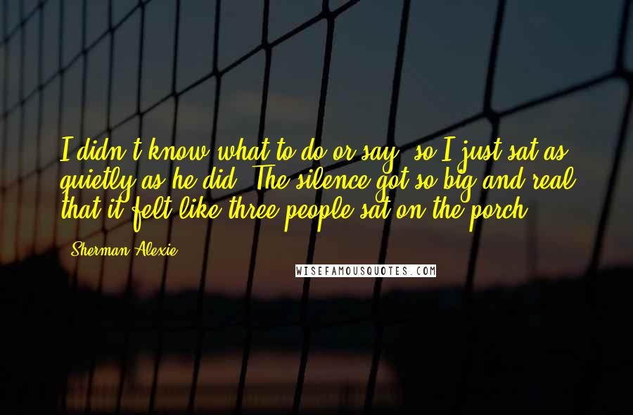 Sherman Alexie Quotes: I didn't know what to do or say, so I just sat as quietly as he did. The silence got so big and real that it felt like three people sat on the porch.