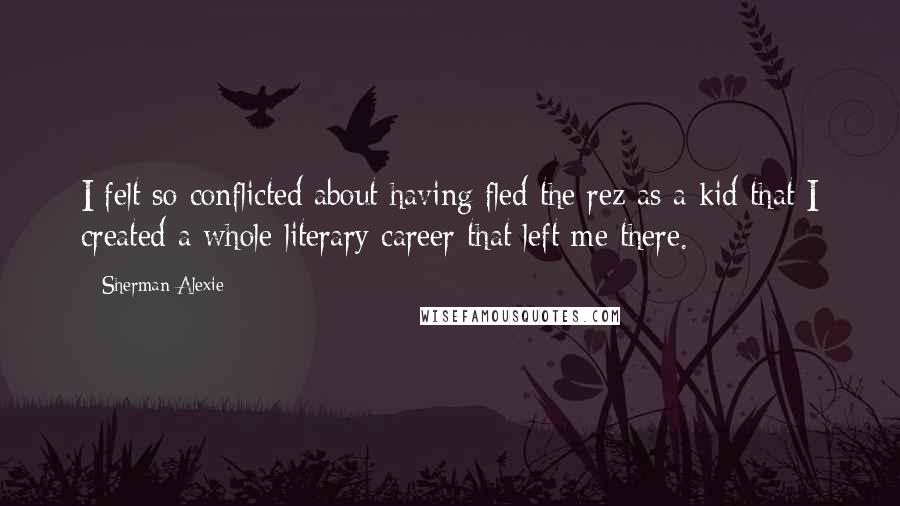 Sherman Alexie Quotes: I felt so conflicted about having fled the rez as a kid that I created a whole literary career that left me there.