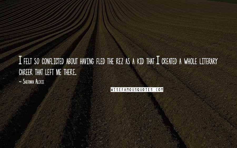 Sherman Alexie Quotes: I felt so conflicted about having fled the rez as a kid that I created a whole literary career that left me there.