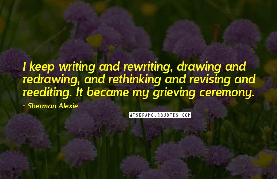 Sherman Alexie Quotes: I keep writing and rewriting, drawing and redrawing, and rethinking and revising and reediting. It became my grieving ceremony.