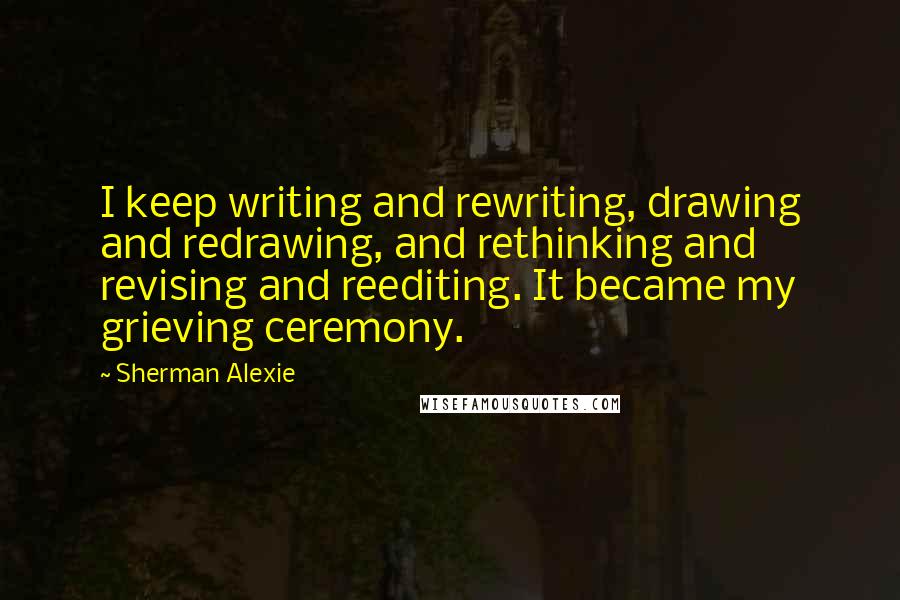 Sherman Alexie Quotes: I keep writing and rewriting, drawing and redrawing, and rethinking and revising and reediting. It became my grieving ceremony.