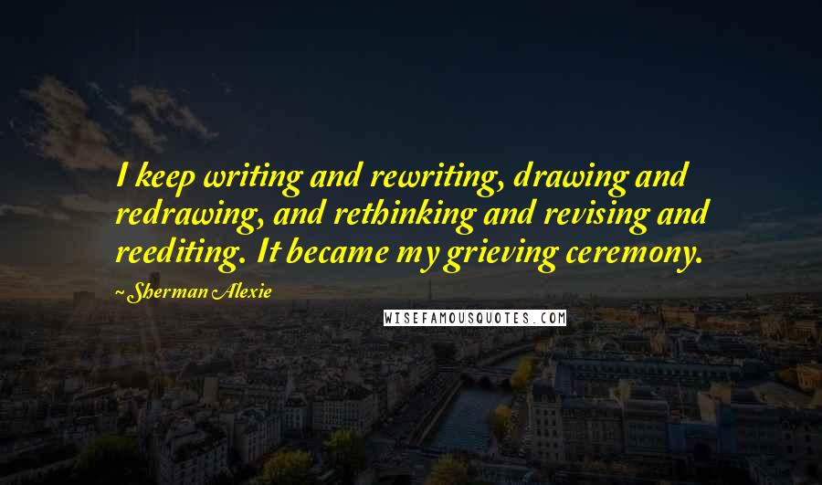 Sherman Alexie Quotes: I keep writing and rewriting, drawing and redrawing, and rethinking and revising and reediting. It became my grieving ceremony.