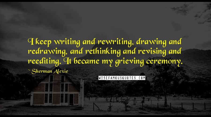 Sherman Alexie Quotes: I keep writing and rewriting, drawing and redrawing, and rethinking and revising and reediting. It became my grieving ceremony.