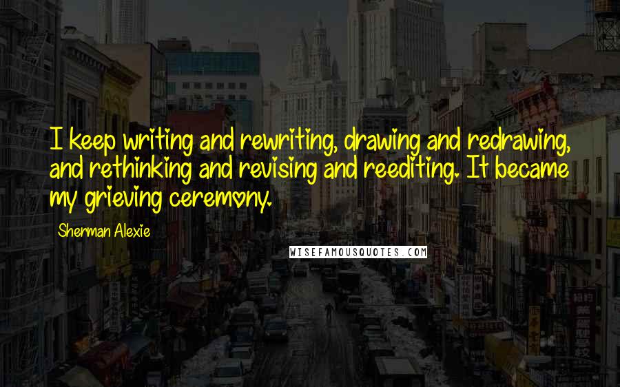 Sherman Alexie Quotes: I keep writing and rewriting, drawing and redrawing, and rethinking and revising and reediting. It became my grieving ceremony.