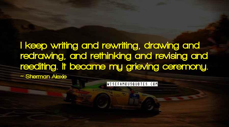 Sherman Alexie Quotes: I keep writing and rewriting, drawing and redrawing, and rethinking and revising and reediting. It became my grieving ceremony.