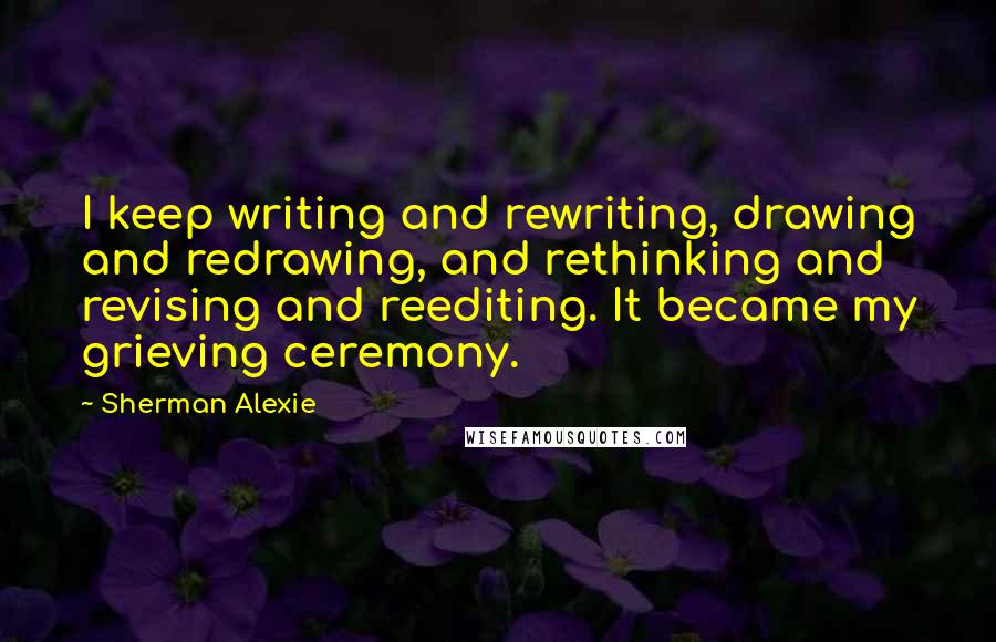 Sherman Alexie Quotes: I keep writing and rewriting, drawing and redrawing, and rethinking and revising and reediting. It became my grieving ceremony.