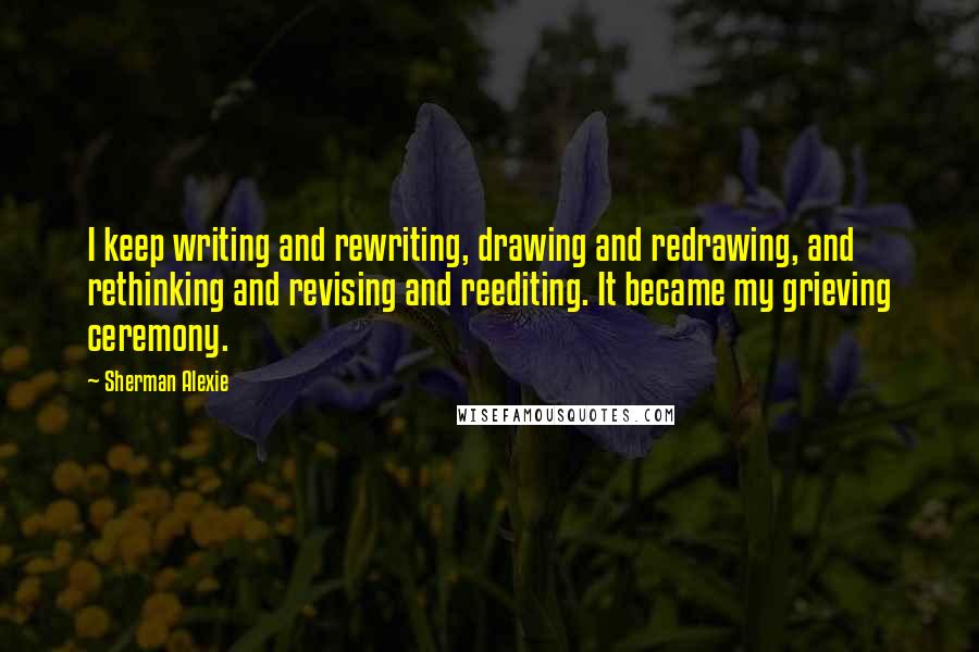 Sherman Alexie Quotes: I keep writing and rewriting, drawing and redrawing, and rethinking and revising and reediting. It became my grieving ceremony.