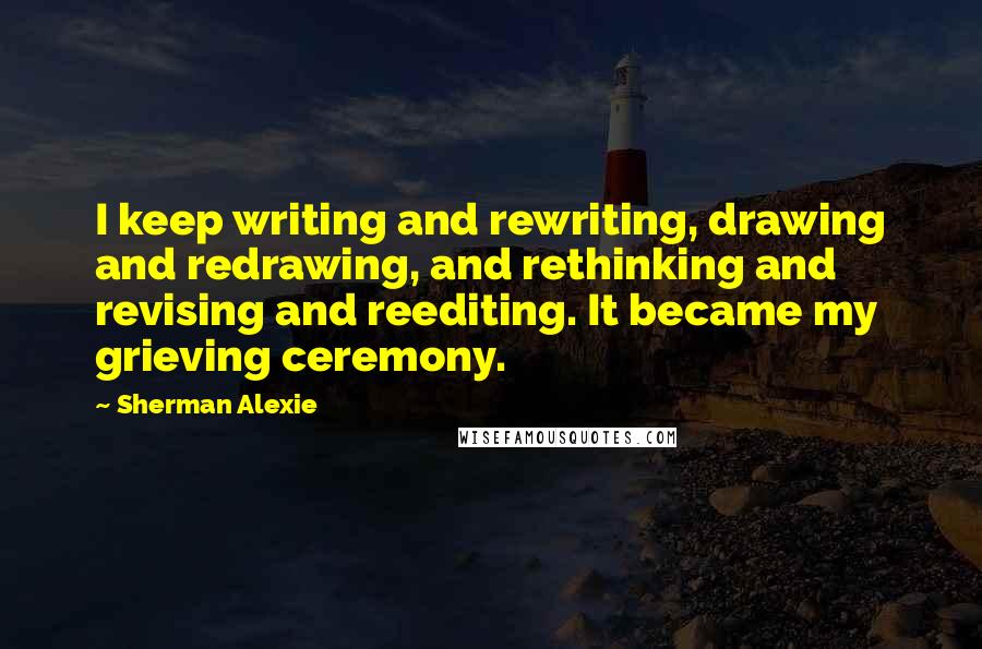 Sherman Alexie Quotes: I keep writing and rewriting, drawing and redrawing, and rethinking and revising and reediting. It became my grieving ceremony.