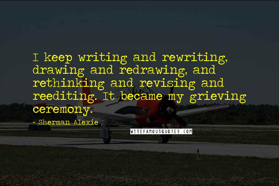Sherman Alexie Quotes: I keep writing and rewriting, drawing and redrawing, and rethinking and revising and reediting. It became my grieving ceremony.