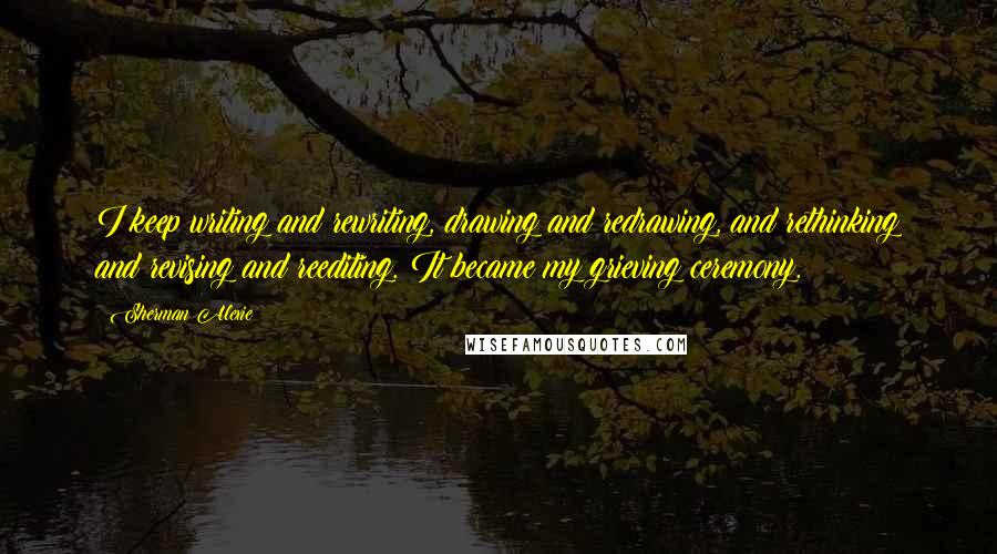 Sherman Alexie Quotes: I keep writing and rewriting, drawing and redrawing, and rethinking and revising and reediting. It became my grieving ceremony.