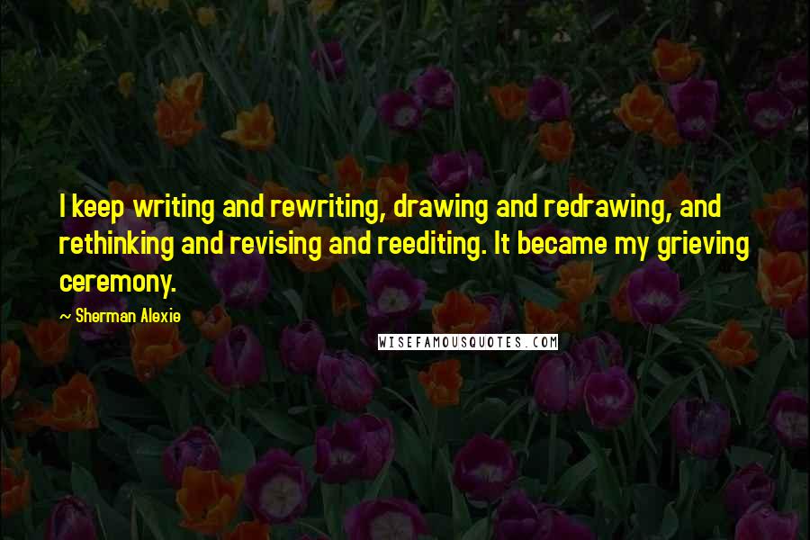 Sherman Alexie Quotes: I keep writing and rewriting, drawing and redrawing, and rethinking and revising and reediting. It became my grieving ceremony.