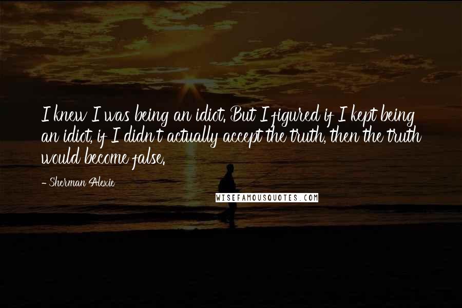 Sherman Alexie Quotes: I knew I was being an idiot. But I figured if I kept being an idiot, if I didn't actually accept the truth, then the truth would become false.