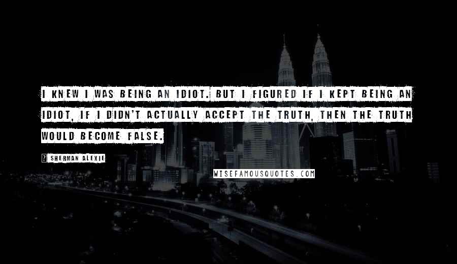 Sherman Alexie Quotes: I knew I was being an idiot. But I figured if I kept being an idiot, if I didn't actually accept the truth, then the truth would become false.