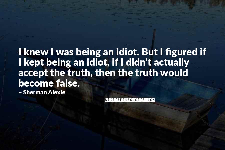 Sherman Alexie Quotes: I knew I was being an idiot. But I figured if I kept being an idiot, if I didn't actually accept the truth, then the truth would become false.