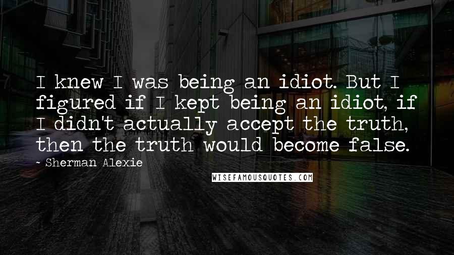 Sherman Alexie Quotes: I knew I was being an idiot. But I figured if I kept being an idiot, if I didn't actually accept the truth, then the truth would become false.