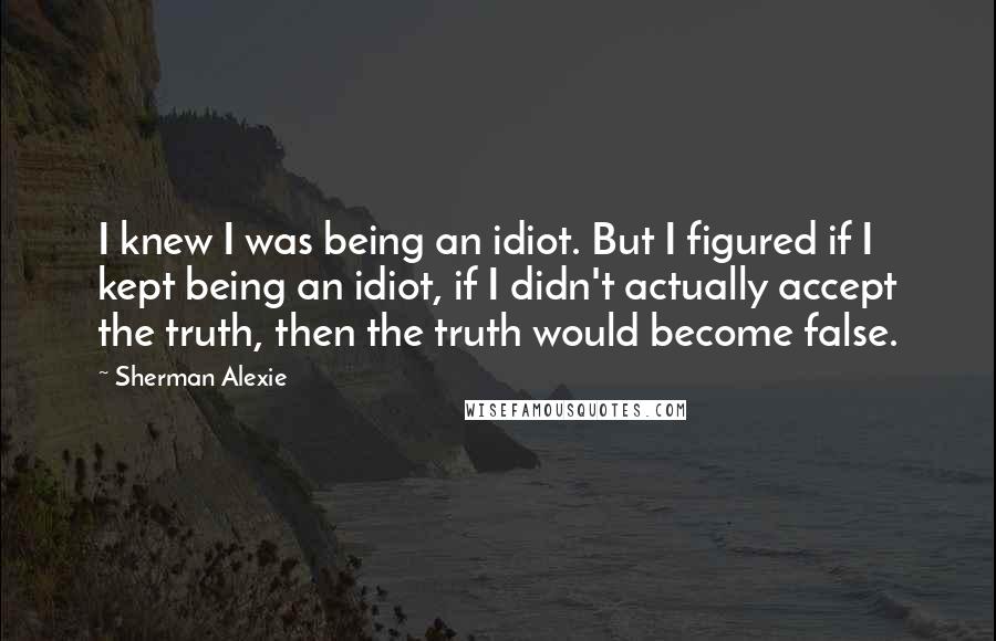 Sherman Alexie Quotes: I knew I was being an idiot. But I figured if I kept being an idiot, if I didn't actually accept the truth, then the truth would become false.