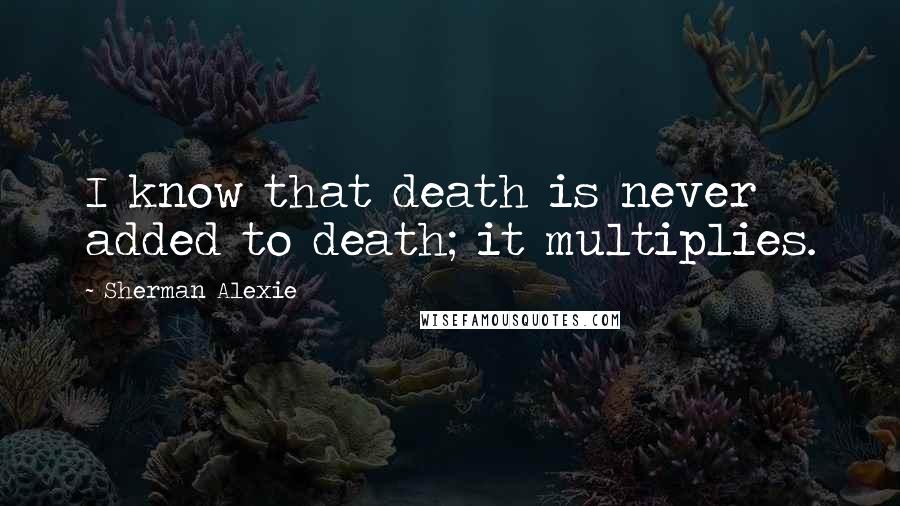 Sherman Alexie Quotes: I know that death is never added to death; it multiplies.