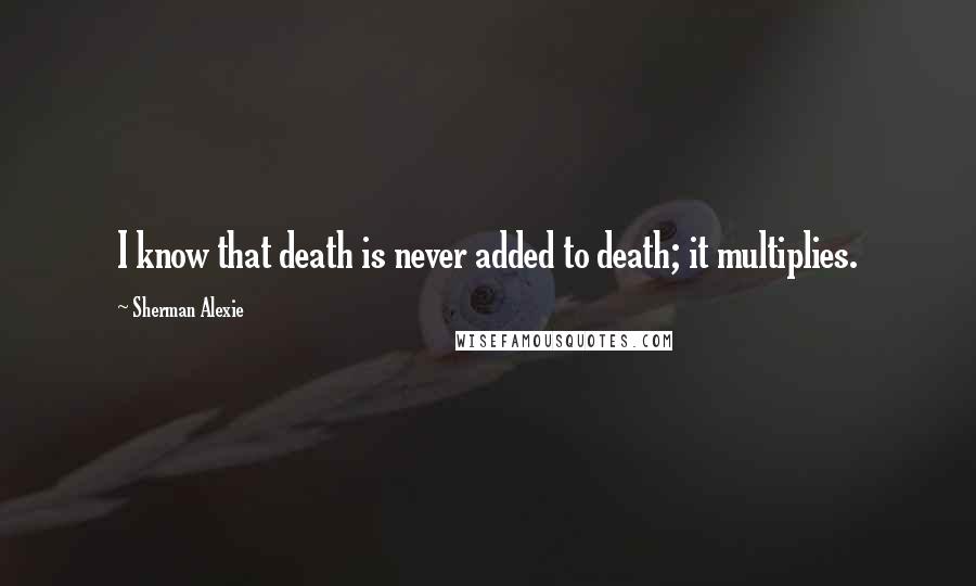Sherman Alexie Quotes: I know that death is never added to death; it multiplies.