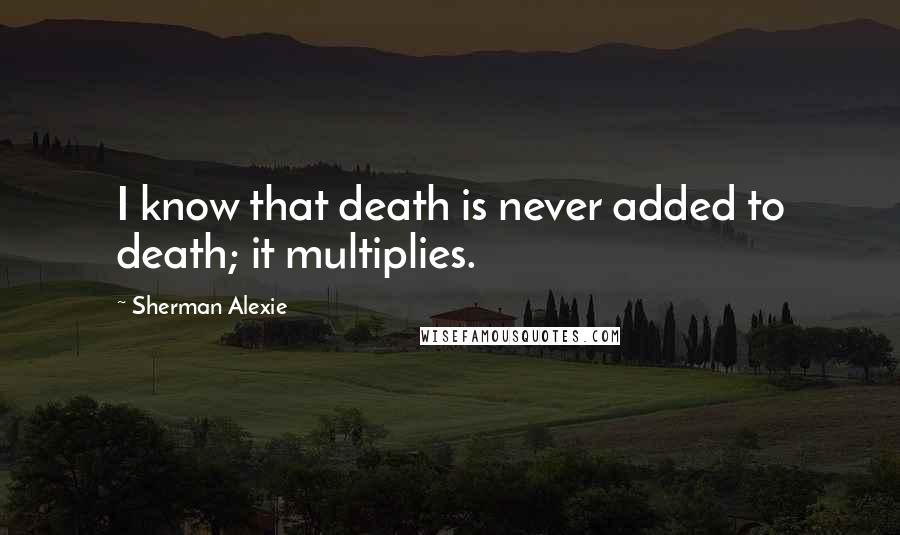 Sherman Alexie Quotes: I know that death is never added to death; it multiplies.