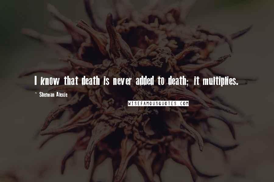 Sherman Alexie Quotes: I know that death is never added to death; it multiplies.