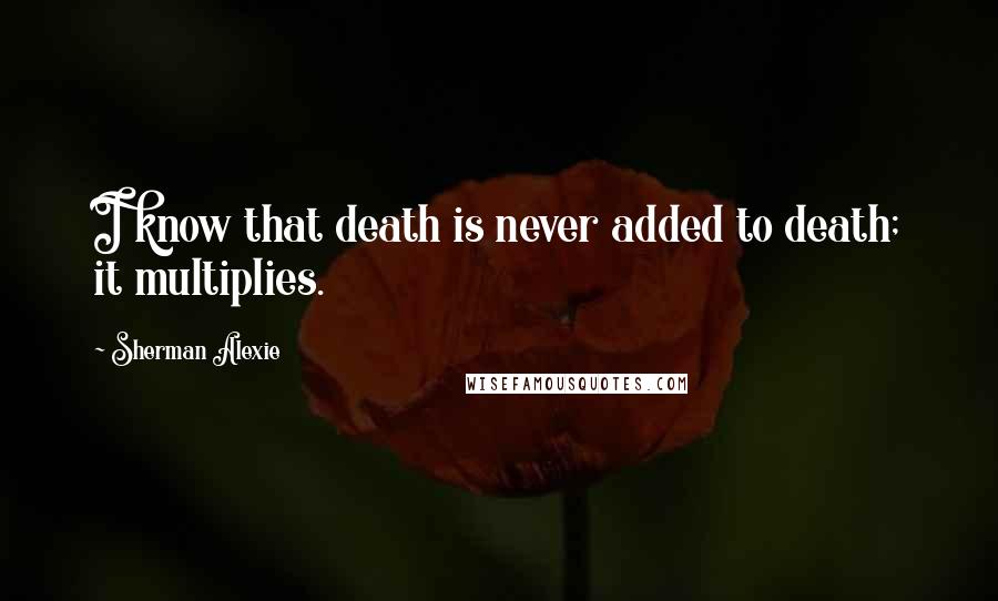 Sherman Alexie Quotes: I know that death is never added to death; it multiplies.