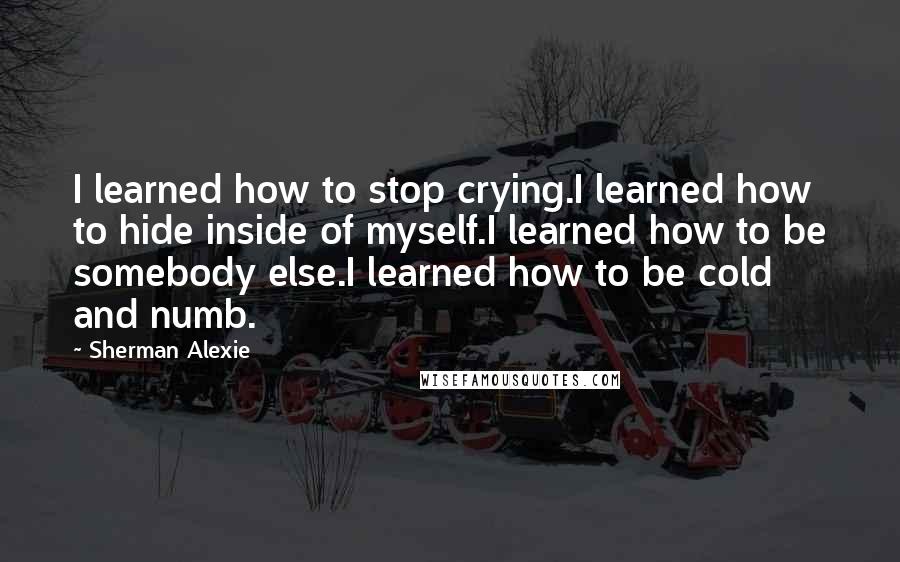 Sherman Alexie Quotes: I learned how to stop crying.I learned how to hide inside of myself.I learned how to be somebody else.I learned how to be cold and numb.