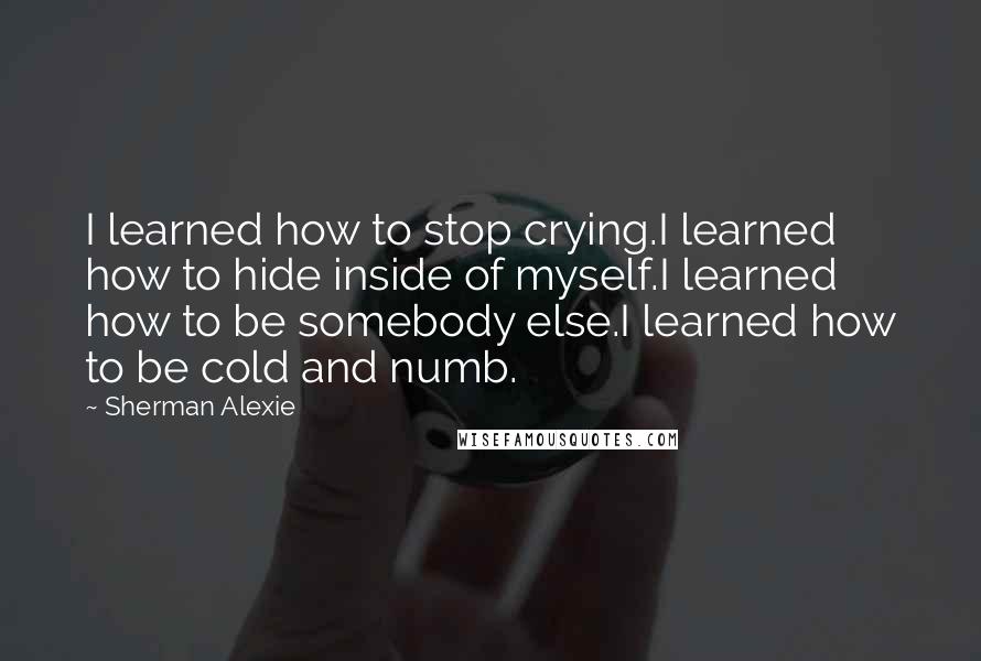 Sherman Alexie Quotes: I learned how to stop crying.I learned how to hide inside of myself.I learned how to be somebody else.I learned how to be cold and numb.