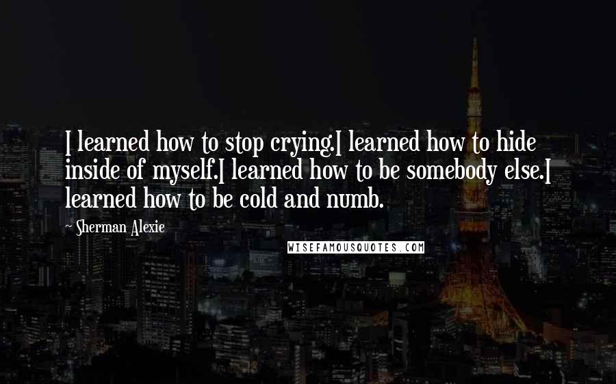 Sherman Alexie Quotes: I learned how to stop crying.I learned how to hide inside of myself.I learned how to be somebody else.I learned how to be cold and numb.