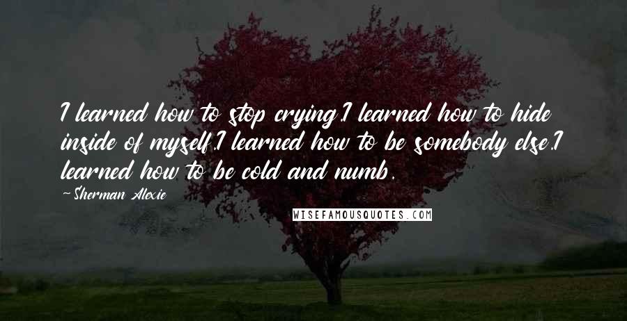 Sherman Alexie Quotes: I learned how to stop crying.I learned how to hide inside of myself.I learned how to be somebody else.I learned how to be cold and numb.