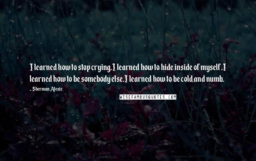 Sherman Alexie Quotes: I learned how to stop crying.I learned how to hide inside of myself.I learned how to be somebody else.I learned how to be cold and numb.