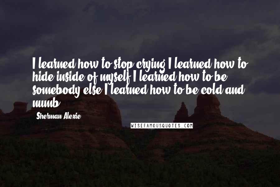 Sherman Alexie Quotes: I learned how to stop crying.I learned how to hide inside of myself.I learned how to be somebody else.I learned how to be cold and numb.