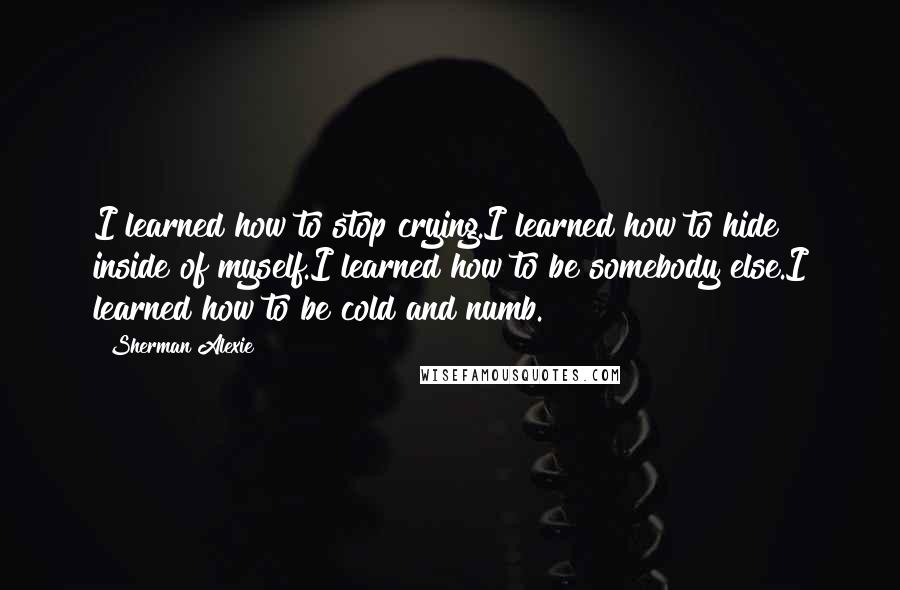 Sherman Alexie Quotes: I learned how to stop crying.I learned how to hide inside of myself.I learned how to be somebody else.I learned how to be cold and numb.