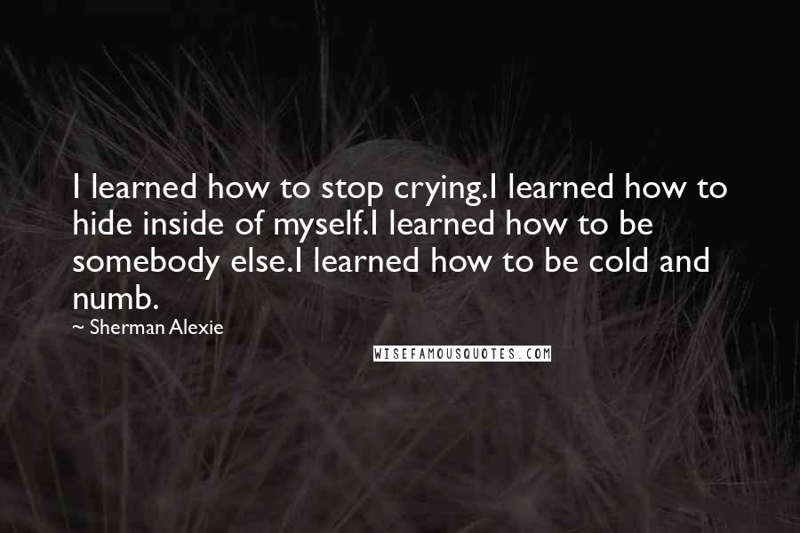 Sherman Alexie Quotes: I learned how to stop crying.I learned how to hide inside of myself.I learned how to be somebody else.I learned how to be cold and numb.