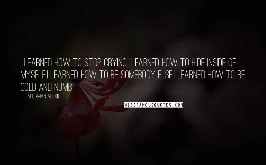 Sherman Alexie Quotes: I learned how to stop crying.I learned how to hide inside of myself.I learned how to be somebody else.I learned how to be cold and numb.