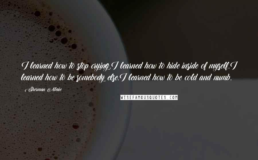 Sherman Alexie Quotes: I learned how to stop crying.I learned how to hide inside of myself.I learned how to be somebody else.I learned how to be cold and numb.