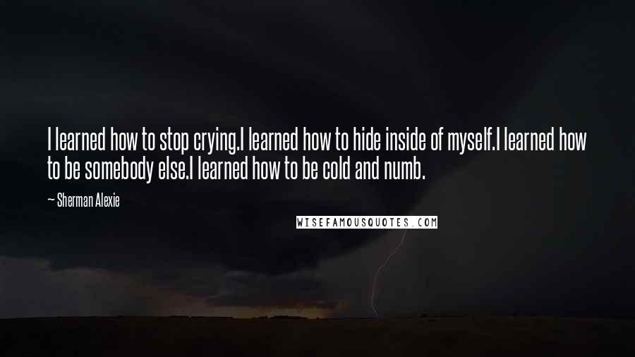 Sherman Alexie Quotes: I learned how to stop crying.I learned how to hide inside of myself.I learned how to be somebody else.I learned how to be cold and numb.