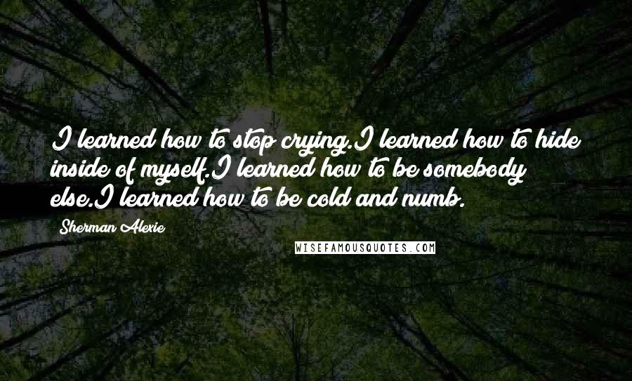 Sherman Alexie Quotes: I learned how to stop crying.I learned how to hide inside of myself.I learned how to be somebody else.I learned how to be cold and numb.